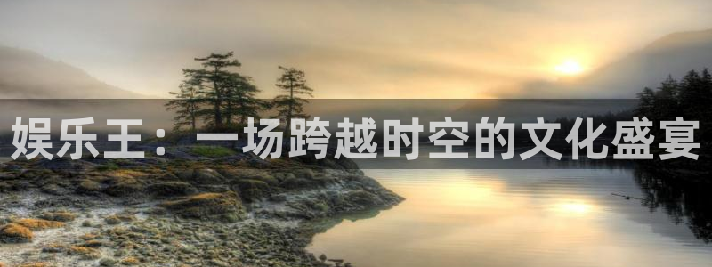 天辰娱乐注册：娱乐王：一场跨越时空的文化盛宴