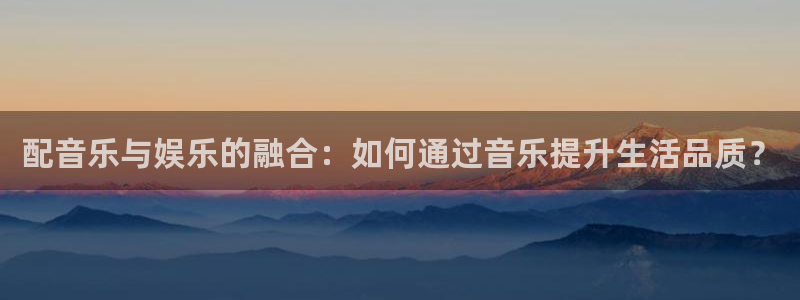 天辰娱乐注册：配音乐与娱乐的融合：如何通过音乐提升生活品质？